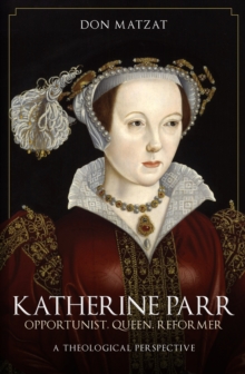 Katherine Parr : Opportunist, Queen, Reformer: A Theological Perspective