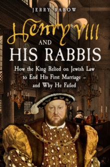 Henry VIII and his Rabbis : How the King Relied on Jewish Law to End His First Marriage  and Why He Failed