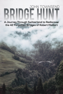 Bridge Hunt : A Journey Through Switzerland to Rediscover the 42 Forgotten Bridges of Robert Maillart