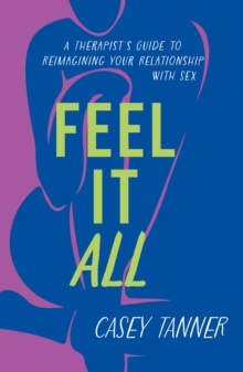 Feel It All : A Therapist's Guide to Reimagining Your Relationship with Sex
