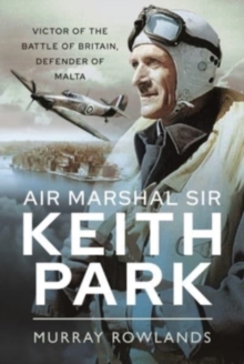 Air Marshal Sir Keith Park : Victor of the Battle of Britain, Defender of Malta