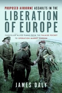 Proposed Airborne Assaults in the Liberation of Europe : Cancelled Allied Plans from the Falaise Pocket to Operation Market Garden