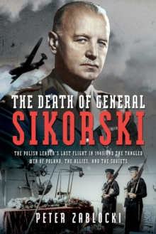 The Death of General Sikorski : The Polish Leader's Last Flight in 1943 and The Tangled Web of Poland, the Allies, and the Soviets