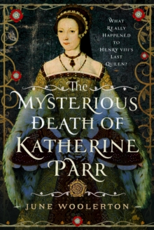 The Mysterious Death of Katherine Parr : What Really Happened to Henry VIII's Last Queen?