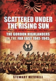 Scattered Under the Rising Sun : The Gordon Highlanders in the Far East 1941 - 1945