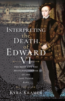 Interpreting the Death of Edward VI : The Brief Life and Mysterious Demise of the Last Tudor King