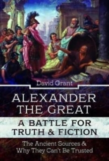 Alexander the Great, a Battle for Truth and Fiction : The Ancient Sources And Why They Can't Be Trusted