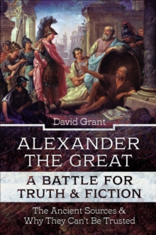 Alexander the Great, a Battle for Truth and Fiction : The Ancient Sources And Why They Can't Be Trusted