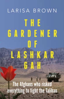 The Gardener of Lashkar Gah : The Afghans Who Risked Everything to Fight the Taliban