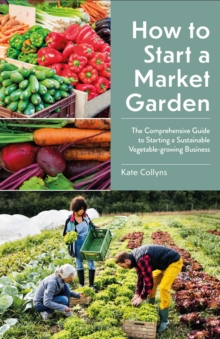 How to Start a Market Garden : The Comprehensive Guide to Starting a Sustainable Vegetable-growing Business