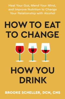 How to Eat to Change How You Drink : Heal Your Gut, Mend Your Mind and Improve Nutrition to Change Your Relationship with Alcohol