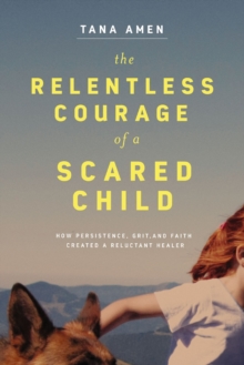 The Relentless Courage of a Scared Child : How Persistence, Grit, and Faith Created a Reluctant Healer