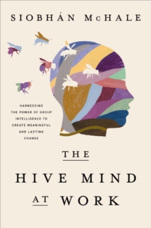 The Hive Mind at Work : Harnessing the Power of Group Intelligence to Create Meaningful and Lasting Change