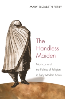 The Handless Maiden : Moriscos and the Politics of Religion in Early Modern Spain