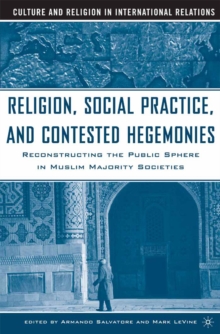 Religion, Social Practice, and Contested Hegemonies : Reconstructing the Public Sphere in Muslim Majority Societies