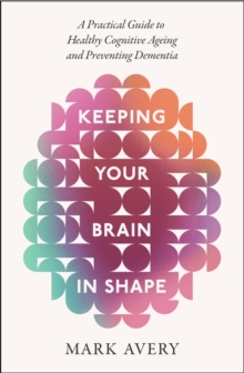 Keeping Your Brain in Shape : A Practical Guide to Healthy Cognitive Ageing and Preventing Dementia