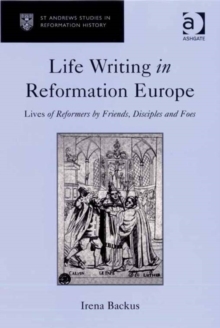 Life Writing in Reformation Europe : Lives of Reformers by Friends, Disciples and Foes