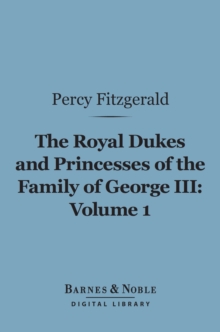 The Royal Dukes and Princesses of the Family of George III, Volume 1 (Barnes & Noble Digital Library) : A View of Court Life and Manners for Seventy Years, 1760-1830