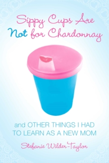 Sippy Cups Are Not for Chardonnay : And Other Things I Had to Learn as a New Mom