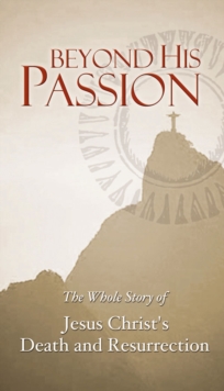 Beyond His Passion : The Whole Story of Jesus Christ's Death and Resurrection