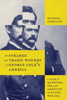 The Strange and Tragic Wounds of George Cole's America : A Tale of Manhood, Sex, and Ambition in the Civil War Era