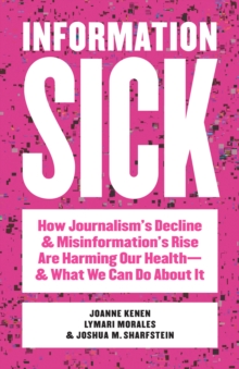 Information Sick : How Journalism's Decline and Misinformation's Rise Are Harming Our Healthand What We Can Do About It