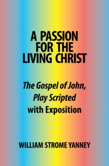 A Passion for the Living Christ : The Gospel of John, Play Scripted with Exposition