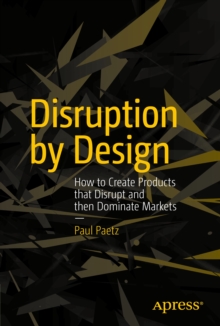 Disruption by Design : How to Create Products that Disrupt and then Dominate Markets