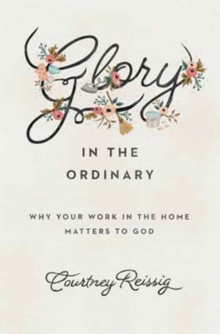 Glory in the Ordinary : Why Your Work in the Home Matters to God
