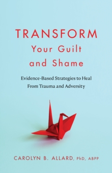 Transform Your Guilt and Shame : Evidence-Based Strategies to Heal From Trauma and Adversity