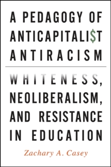 A Pedagogy of Anticapitalist Antiracism : Whiteness, Neoliberalism, and Resistance in Education