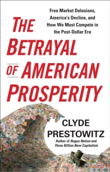 The Betrayal of American Prosperity : Free Market Delusions, America's Decline, and How We Must Compete in the Post-Dollar Era