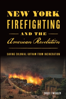 New York Firefighting and the American Revolution : Saving Colonial Gotham from Incineration