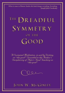 The Dreadful Symmetry of the Good : A Sustained Meditation, in and by Writing, on "The Good" Grounded in the Author's Deciphering of Plato's Final Teaching on "The Good"