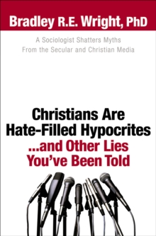 Christians Are Hate-Filled Hypocrites...and Other Lies You've Been Told : A Sociologist Shatters Myths From the Secular and Christian Media