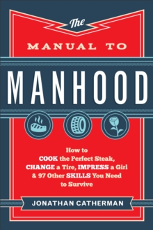 The Manual to Manhood : How to Cook the Perfect Steak, Change a Tire, Impress a Girl & 97 Other Skills You Need to Survive