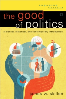 The Good of Politics (Engaging Culture) : A Biblical, Historical, and Contemporary Introduction