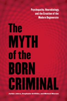 The Myth of the Born Criminal : Psychopathy, Neurobiology, and the Creation of the Modern Degenerate