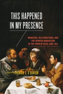 This Happened in My Presence : Moriscos, Old Christians, and the Spanish Inquisition in the Town of Deza, 1569-1611