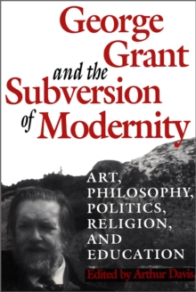 George Grant and the Subversion of Modernity : Art, Philosophy, Religion, Politics and Education