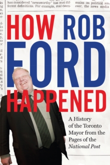 How Rob Ford Happened : A History of the Toronto Mayor from the Pages of the National Post