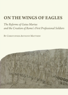 None On the Wings of Eagles : The Reforms of Gaius Marius and the Creation of Rome's First Professional Soldiers