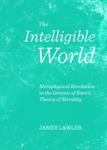 The Intelligible World : Metaphysical Revolution in the Genesis of Kant's Theory of Morality