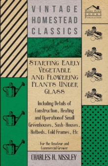 Starting Early Vegetable And Flowering Plants Under Glass - Including Details Of Construction, Heating And Operation Of Small Greenhouses, Sash-Houses, Hotbeds, Cold Frames, Etc - For The Amateur And