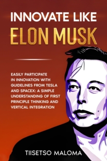 Innovate Like Elon Musk: Easily Participate in Innovation with Guidelines from Tesla and SpaceX: A Simple Understanding of First Principle Thinking and Vertical Integration