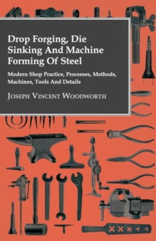 Drop Forging, Die Sinking and Machine Forming of Steel - Modern Shop Practice, Processes, Methods, Machines, Tools and Details