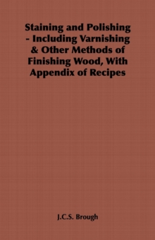 Staining and Polishing - Including Varnishing & Other Methods of Finishing Wood, with Appendix of Recipes