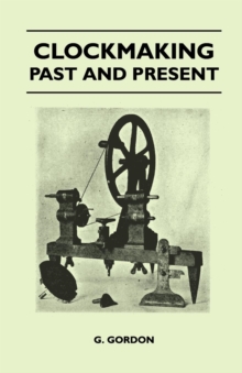 Clockmaking - Past And Present : With Which Is Incorporated The More Important Portions Of 'Clocks, Watches And Bells,' By The Late Lord Grimthorpe Relating To Turret Clocks And Gravity Escapements