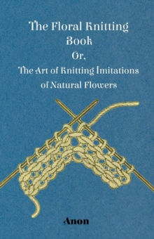 The Floral Knitting Book - Or, The Art of Knitting Imitations of Natural Flowers