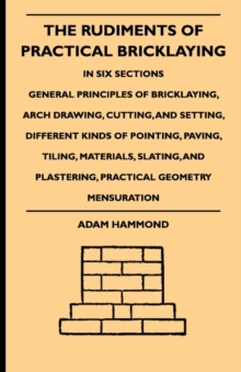 The Rudiments Of Practical Bricklaying - In Six Sections : General Principles Of Bricklaying, Arch Drawing, Cutting, And Setting, Different Kinds Of Pointing, Paving, Tiling, Materials, Slating, And P